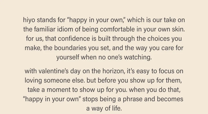 hiyo stands for “happy in your own,” which is our take on the familiar idiom of being comfortable in your own skin. for us, that confidence is built through the choices you make, the boundaries you set, and the way you care for yourself when no one’s watching.  with valentine’s day on the horizon, it’s easy to focus on loving someone else. but before you show up for them,  take a moment to show up for you. when you do that, “happy in your own” stops being a phrase and becomes  a way of life.
