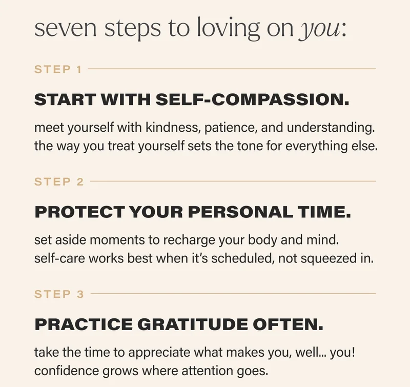 seven steps to loving on you: STEP 1  START WITH SELF-COMPASSION. meet yourself with kindness, patience, and understanding. the way you treat yourself sets the tone for everything else.   STEP 2  PROTECT YOUR PERSONAL TIME. set aside moments to recharge your body and mind.  self-care works best when it’s scheduled, not squeezed in.   STEP 3  PRACTICE GRATITUDE OFTEN. take the time to appreciate what makes you, well... you! confidence grows where attention goes.