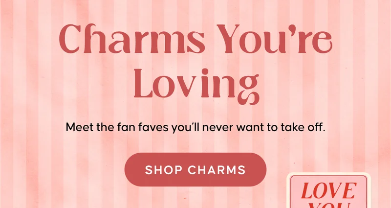 Charms You're Loving. Meet the fan faves you’ll never want to take off. SHOP NOW