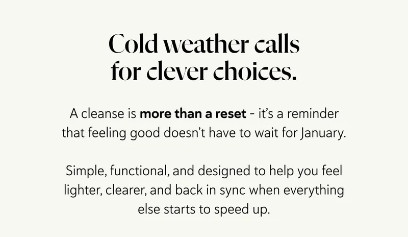 Cold weather calls for clever choices.  A cleanse is more than a reset - it’s a reminder that feeling good doesn’t have to wait for January.  Simple, functional, and designed to help you feel lighter, clearer, and back in sync when everything else starts to speed up.