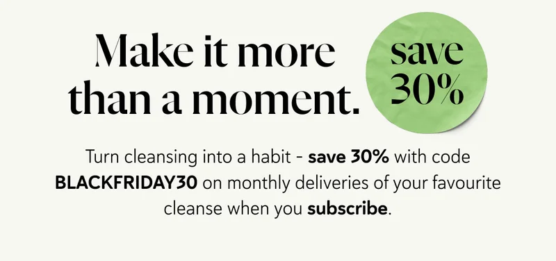Make it more than a moment. Turn cleansing into a habit - save 30% with code BLACKFRIDAY30 on monthly deliveries of your favourite cleanse when you subscribe.