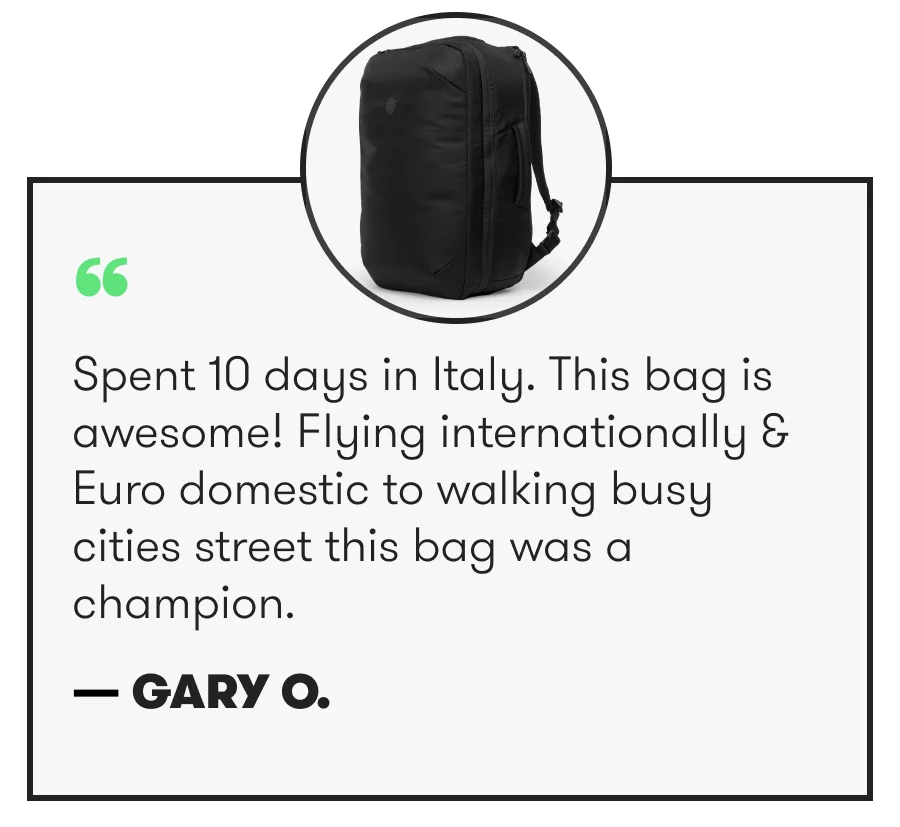 “ Spent 10 days in Italy. This bag is awesome! Flying internationally & Euro domestic to walking busy cities street this bag was a champion. — Gary O.