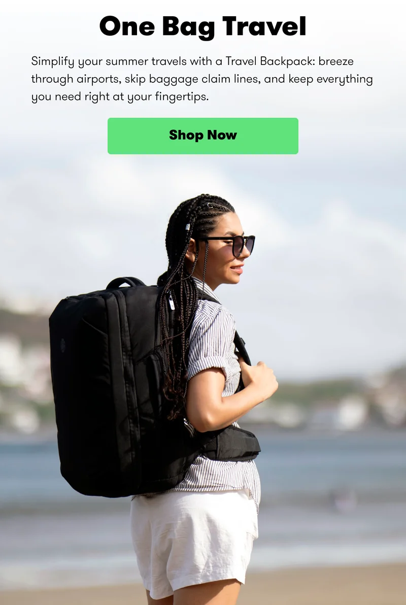 One Bag Travel Simplify your summer travels with a Travel Backpack: breeze through airports, skip baggage claim lines, and keep everything you need right at your fingertips. Shop Now