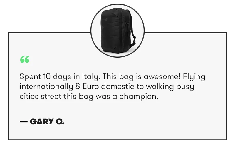 “ Spent 10 days in Italy. This bag is awesome! Flying internationally & Euro domestic to walking busy cities street this bag was a champion. — Gary O.