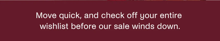 Move quick, and check off your entire wishlist before our sale winds down.