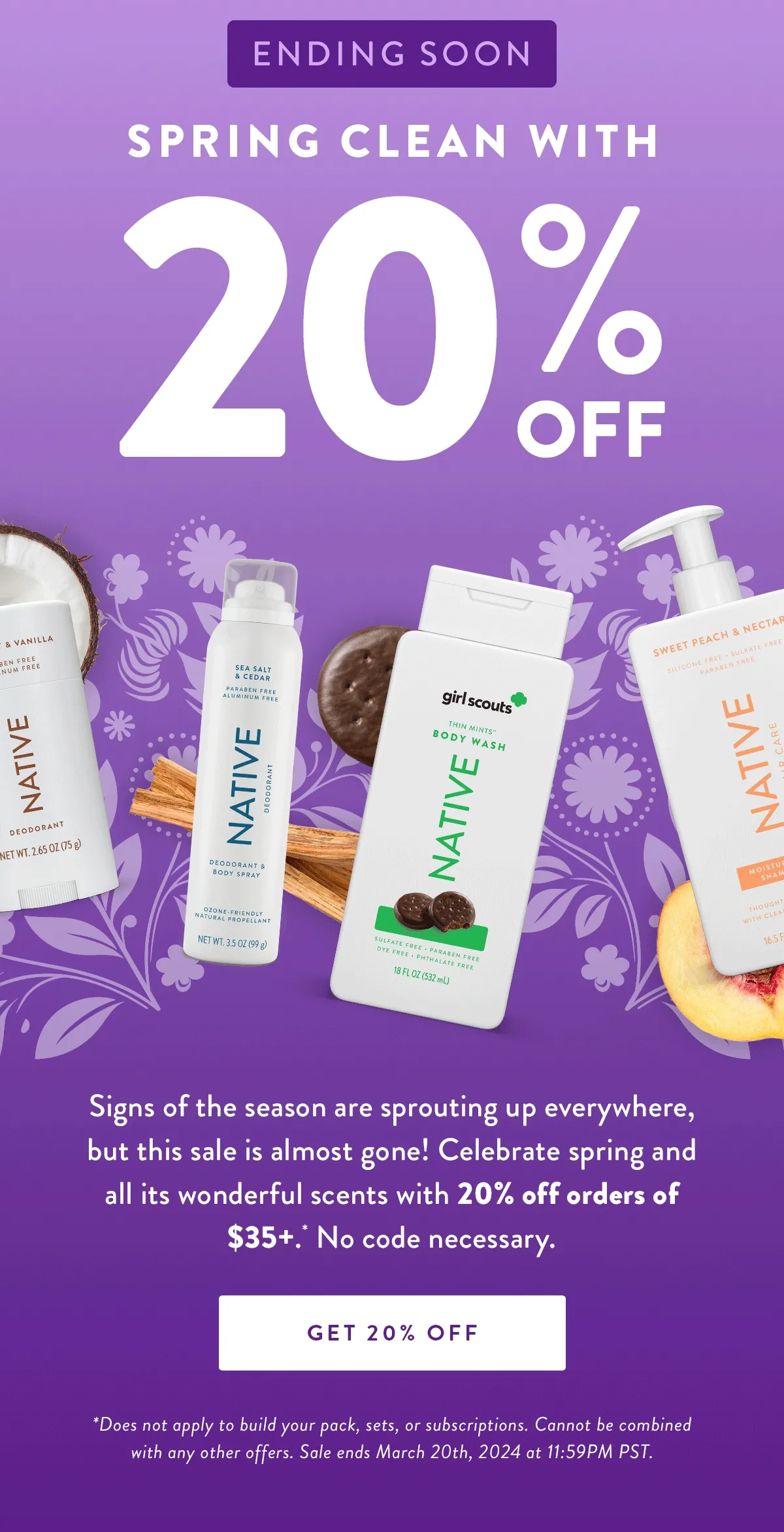 Ending Soon | Spring Clean with | 20% Off  | Signs of the season are sprouting up everywhere, but this sale is almost gone! Celebrate spring and all its wonderful scents with 20% off orders of $35+. * No code necessary. | SHOP NOW | Disclaimer: *Does not apply to build your pack, sets, or subscriptions. Cannot be combined with any other offers. Sale ends March 20th, 2024 at 11:59PM PST.