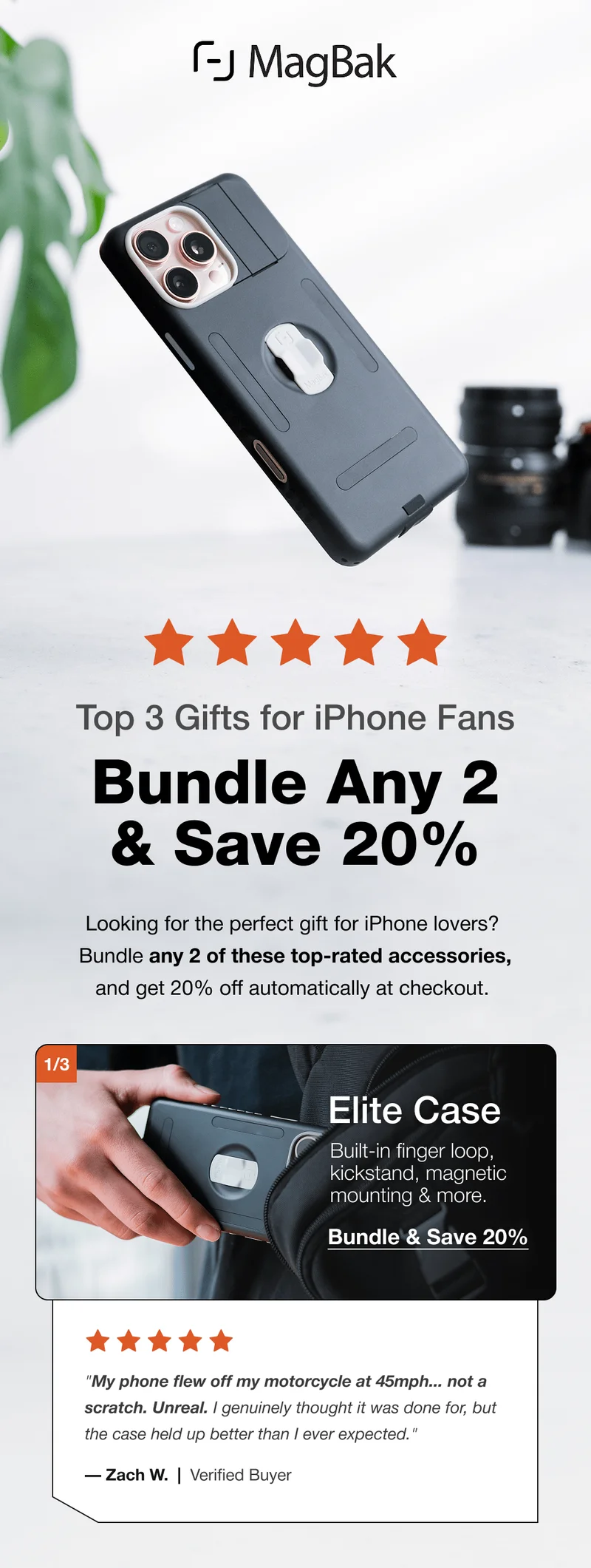 Top 3 Gifts for iPhone Fans: Bundle Any 2 & Save 20%  Looking for the perfect gift for iPhone lovers? Bundle any 2 of these top-rated accessories, and get 20% off automatically at checkout.  1/3 Elite Case Built-in finger loop, kickstand, magnetic mounting & more. Bundle & Save 20% "My phone flew off my motorcycle at 45mph... not a scratch. Unreal. I genuinely thought it was done for, but the case held up better than I ever expected." — Zach W.  |  Verified Buyer