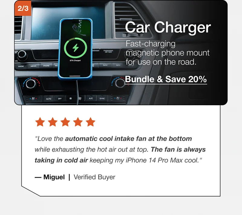 Car Charger Fast-charging magnetic phone mount for use on the road. Bundle & Save 20% "Love the automatic cool intake fan at the bottom while exhausting the hot air out at top. The fan is always taking in cold air keeping my iPhone 14 Pro Max cool." — Miguel  |  Verified Buyer