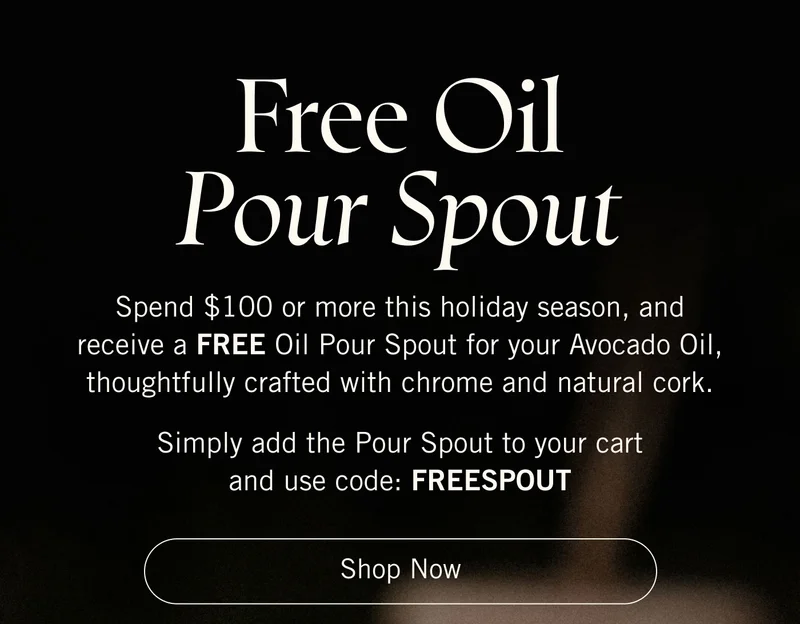 Free Oil Pour Spout. Spend $100 or more this holiday season, and receive a FREE Oil Pour Spout for your Avocado Oil, thoughtfully crafted with chrome and natural cork. Simply add the Pour Spout to your cart and use code: FREESPOUT. Shop Now.
