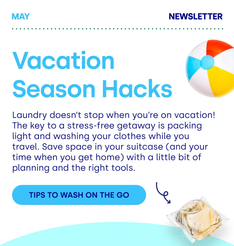 Vacation  Season Hacks Laundry doesn’t stop when you’re on vacation! The key to a stress-free getaway is packing light and washing your clothes while you travel. Save space in your suitcase (and your time when you get home) with a little bit of planning and the right tools.  TIPS TO WASH ON THE GO