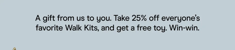 A gift from us to you. Take 25% off everyone’s favorite Walk Kits, and get a free toy. Win-win.