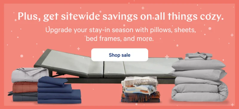Plus, get sitewide savings on all things cozy. >> Upgrade your stay-in season with pillows, sheets, bed frames, and more. >> Shop sale >>