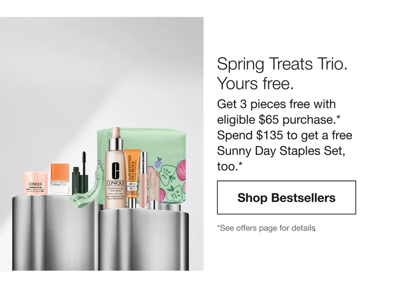 Spring Treats Trio. Yours free. Get 3 pieces free with eligible $65 purchase.* No code needed. Automatically applied at checkout. Shop Bestsellers | *See offers page for details.