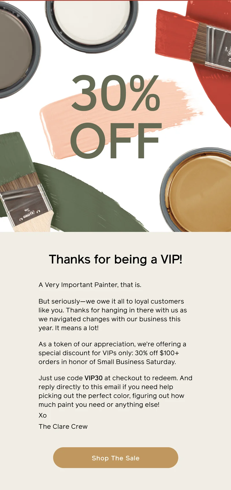 Thanks for being a VIP! A Very Important Painter, that is. But seriously—we owe it all to loyal customers like you. Thanks for hanging in there with us as we navigated changes with our business this year. It means a lot! As a token of our appreciation, we're offering a special discount for VIPs only: 30% off $100+ orders in honor of Small Business Saturday. Just use code VIP30 ay checkout to redeem. And reply directly to this email if you need help picking out the perfect color, figuring out how much paint you need or anything else! Xo The Clare Crew. Shop The Sale