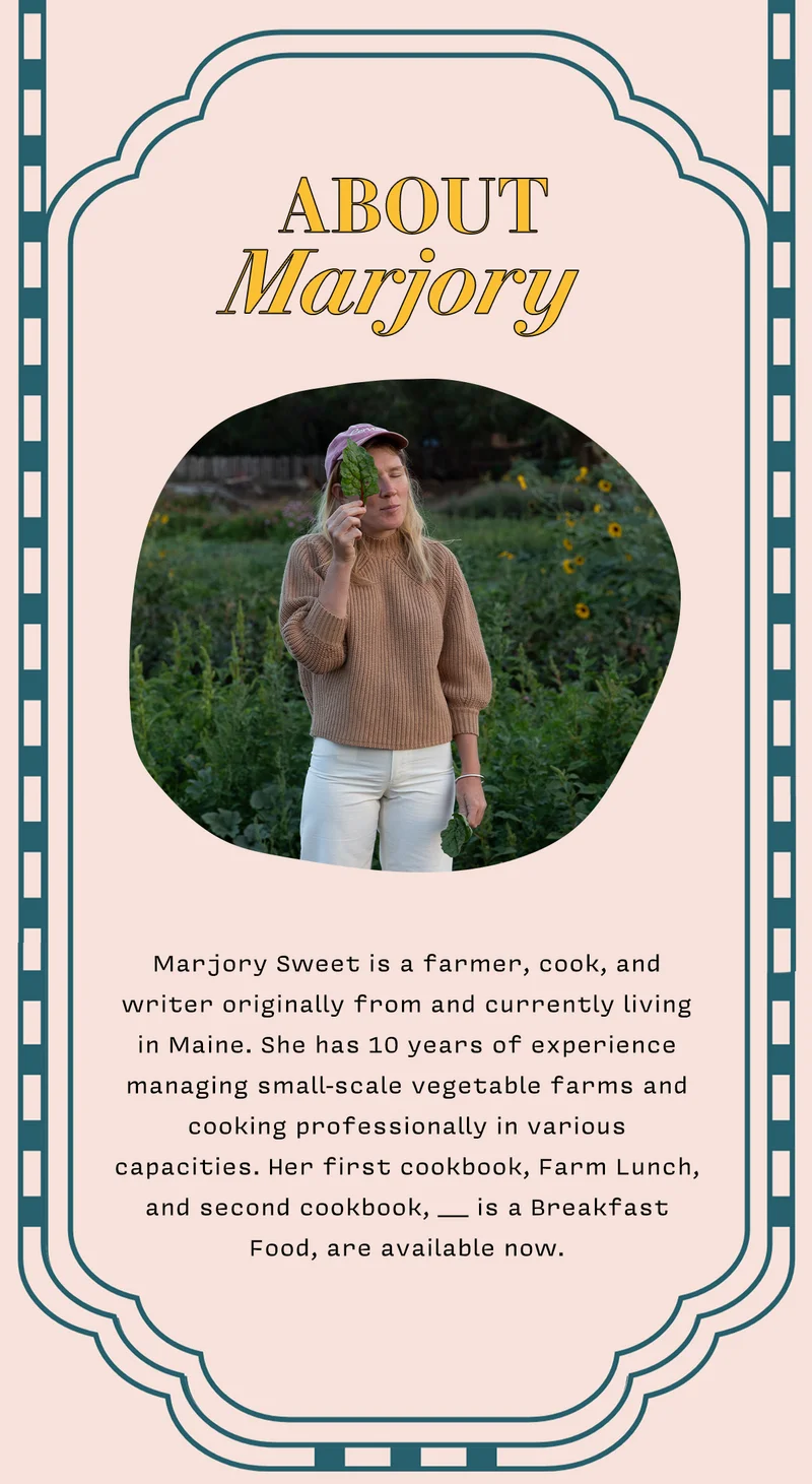 About Marjory Marjory Sweet is a farmer, cook, and writer originally from and currently living  in Maine. She has 10 years of experience managing small-scale vegetable farms and cooking professionally in various  cpacities. Her first cookbook, Farm Lunch, and second cookbook, ____ is a Breakfast  Food, are available now.