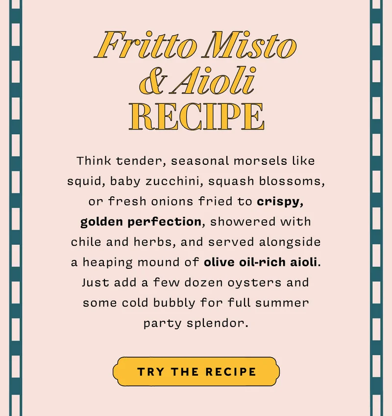 FRITTO MISTO & AIOLI RECIPE   Think tender, seasonal morsels like squid, baby zucchini, squash blossoms, or fresh onions fried to crispy, golden perfection, showered with chile and herbs, and served alongside a heaping mound of olive oil-rich aioli. Just add a few dozen oysters and some cold bubbly for full summer party splendor. TRY THE RECIPE