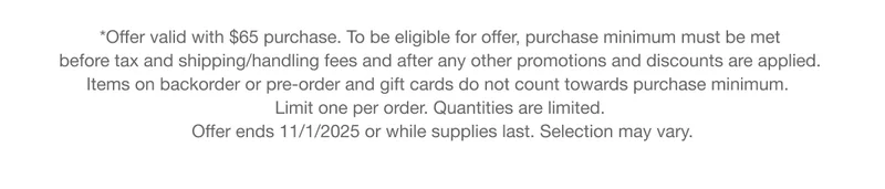 *Offer valid with $65 purchase. To be eligible for offer, purchase minimum must be met before tax and shipping/handling fees and after any other promotions and discounts are applied. Items on backorder or pre-order and gift cards do not count towards purchase minimum. Limit one per order. Quantities are limited. Offer ends 11/1/2025 or while supplies last. Selection may vary.
