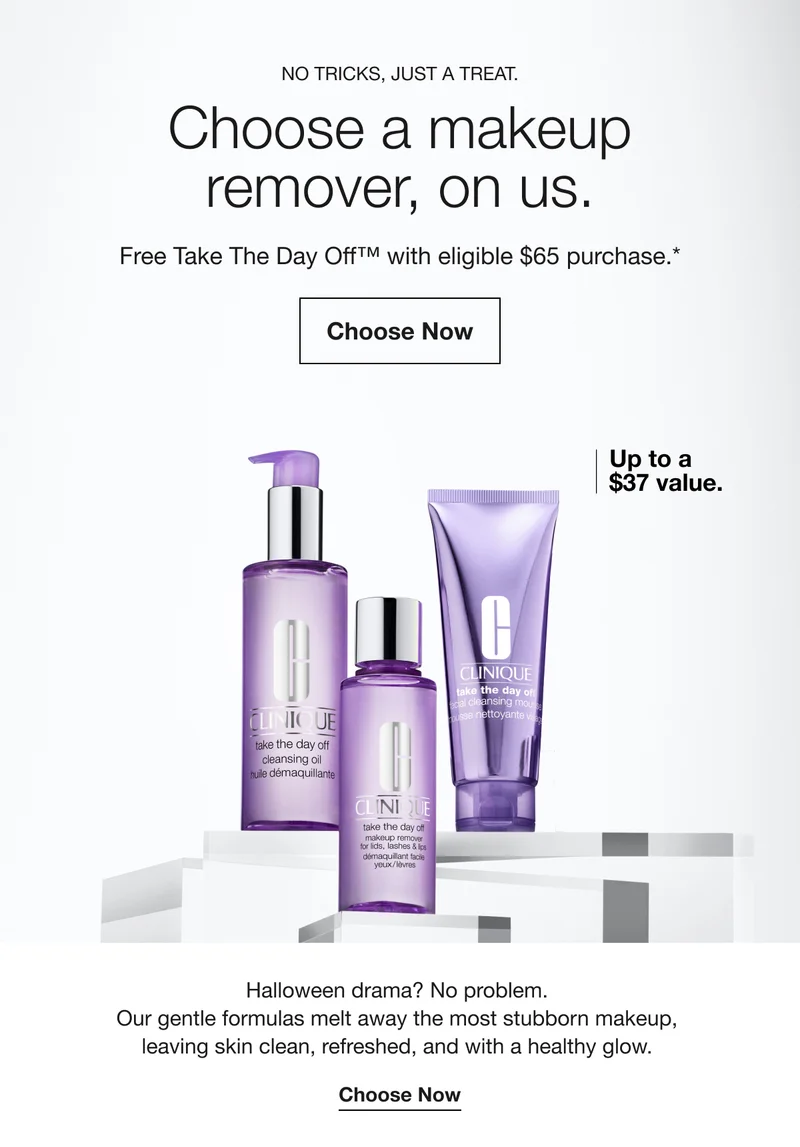 NO TRICKS, JUST A TREAT. | Choose a makeup remover, on us. | Free Take The Day Off™ with eligible $65 purchase.* | Choose Now | Up to a $37 value. | Halloween drama? No problem. Our gentle formulas melt away the most stubborn makeup, leaving skin clean, refreshed, and with a healthy glow. | Choose Now