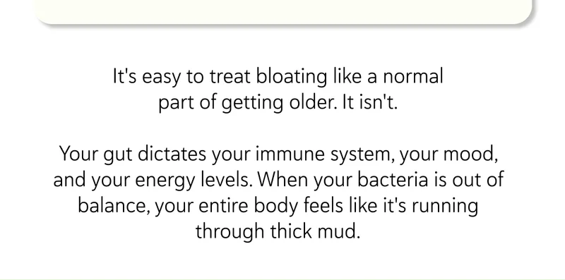 It's easy to treat bloating like a normal part of getting older. It isn't. Your gut dictates your immune system, your mood, and your energy levels. When your bacteria is out of balance, your entire body feels like it's running through thick mud.