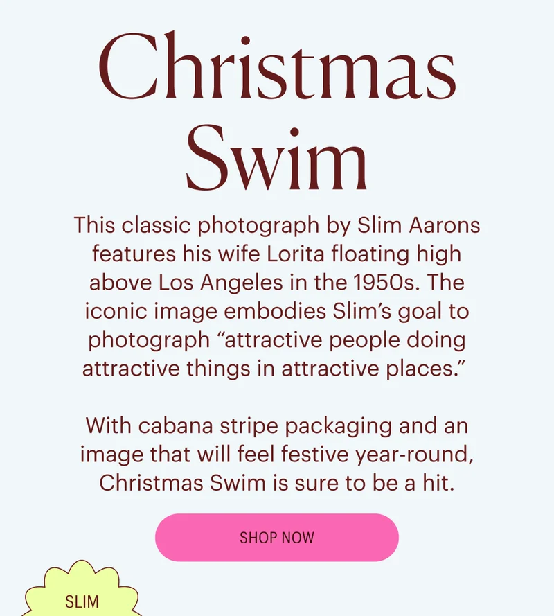 This classic photograph by Slim Aarons features his wife Lorita floating high above Los Angeles in the 1950s. The iconic image embodies Slim’s goal to photograph “attractive people doing attractive things in attractive places.”   With cabana stripe packaging and an image that will feel festive year-round, Christmas Swim is sure to be a hit. - Shop Now