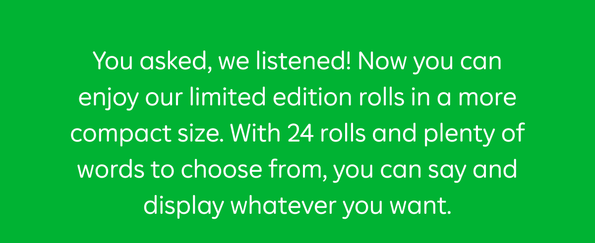 You asked, we listened! Now you can enjoy our limited edition rolls in a more compact size. With 24 rolls and plenty of words to choose from, you can say and display whatever you want.