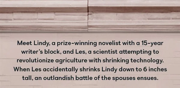 Meet Lindy, a prize-winning novelist with a 15-year writer's block, and Les, a scientist attempting to revolutionize agriculture with shrinking technology. When Les accidentally shrinks Lindy down to 6 inches tall, an outlandish battle of the spouses ensues.