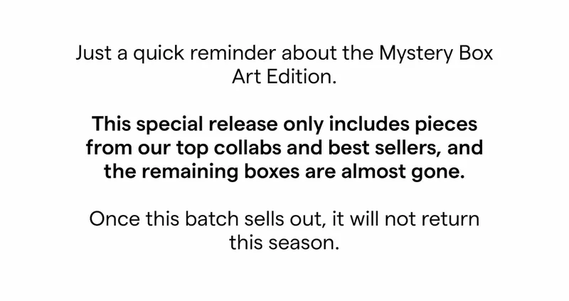 Just a quick reminder about the Mystery Box Art Edition.  This special release only includes pieces from our top collabs and best sellers, and the remaining boxes are almost gone.  Once this batch sells out, it will not return this season.