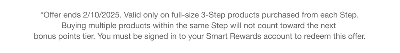 *Offer ends 2/10/2025. Valid only on full-size 3-Step products purchased from each Step. Buying multiple products within the same Step will not count toward the next bonus points tier. You must be signed in to your Smart Rewards account to redeem this offer.