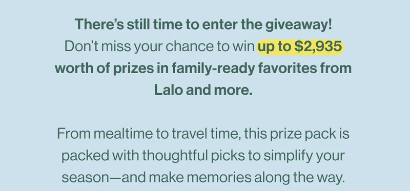 There’s still time to enter the giveaway! Don’t miss your chance to win up to $2,935 worth of prizes in family-ready favorites from Lalo and more.  From mealtime to travel time, this prize pack is packed with thoughtful picks to simplify your season—and make memories along the way.