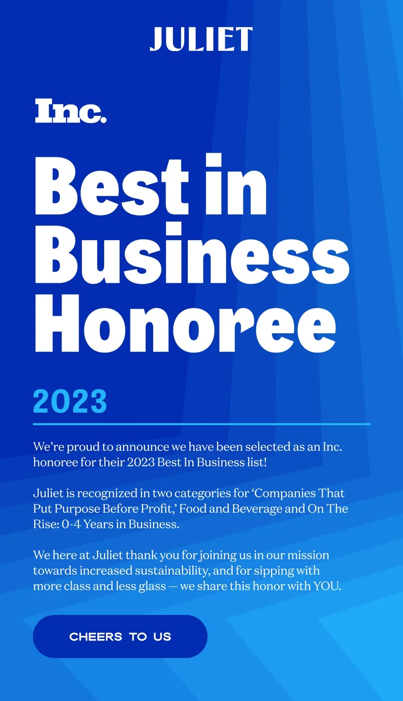 JULIET | We’re proud to announce we have been selected as an Inc. honoree for their 2023 Best In Business list!  Juliet is recognized in two categories for ‘Companies That Put Purpose Before Profit,’ Food and Beverage and On The Rise: 0-4 Years in Business.  We here at Juliet thank you for joining us in our mission towards increased sustainability, and for sipping with more class and less glass — we share this honor with YOU. | CHEERS TO US