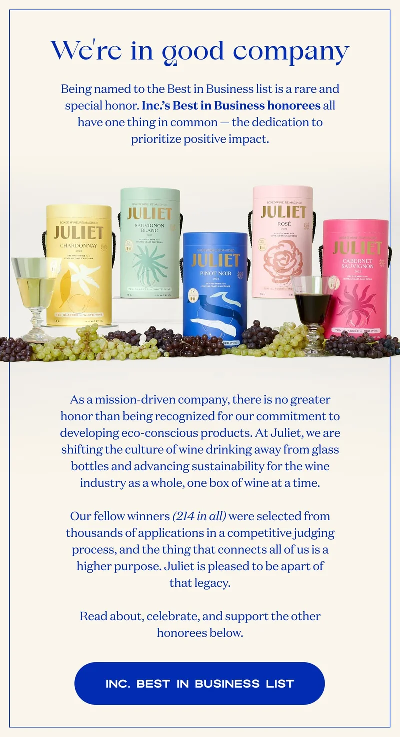 We’re in good company | Being named to the Best in Business list is a rare and special honor. Inc.’s Best in Business honorees all have one thing in common — the dedication to prioritize positive impact. | As a mission-driven company, there is no greater honor than being recognized for our commitment to developing eco-conscious products. At Juliet, we are shifting the culture of wine drinking away from glass bottles and advancing sustainability for the wine industry as a whole, one box of wine at a time.  Our fellow winners (214 in all) were selected from thousands of applications in a competitive judging process, and the thing that connects all of us is a higher purpose. Juliet is pleased to be apart of that legacy.  Read about, celebrate, and support the other honorees below. | Inc. Best In Business List