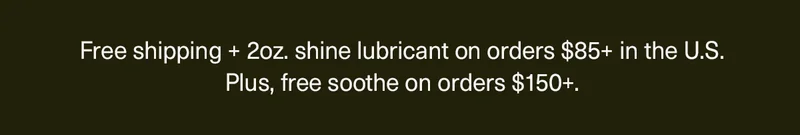 Free shipping + 2oz. shine lubricant on orders $85+ in the U.S. Plus, free soothe on orders $150+.