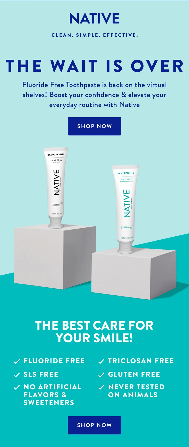 NATIVE CLEAN. SIMPLE. EFFECTIVE. | THE WAIT IS OVER | Fluoride Free Toothpaste is back on the virtual shelves! Boost your confidence & elevate your everyday routine with Native | SHOP NOW | THE BEST CARE FOR YOUR SMILE! | FLUORIDE FREE TRICLOSAN FREE | SLS FREE GLUTEN FREE | NO ARTIFICIAL FLAVOR & SWEETENERS NEVER TESTED ON ANIMAL | SHOP NOW