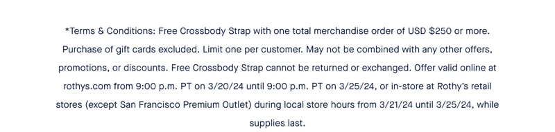 *Terms & Conditions: Free Crossbody Strap with one total merchandise order of USD $250 or more. Purchase of gift cards excluded. Limit one per customer. May not be combined with any other offers, promotions, or discounts. Free Crossbody Strap cannot be returned or exchanged. Offer valid online at rothys.com from 9:00 p.m. PT on 3/20/24 until 9:00 p.m. PT on 3/25/24, or in-store at Rothy’s retail stores (except San Francisco Premium Outlet) during local store hours from 3/21/24 until 3/25/24, while supplies last.