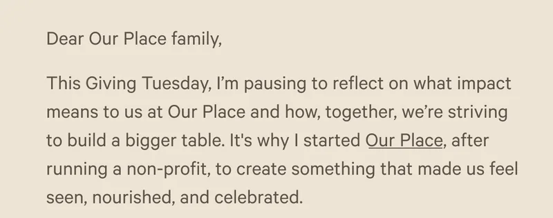 Dear Our Place family, This Giving Tuesday, I’m pausing to reflect on what impact means to us at Our Place and how, together, we’re striving to build a bigger table. It's why I started Our Place, after running a non-profit, to create something that made us feel seen, nourished, and celebrated.