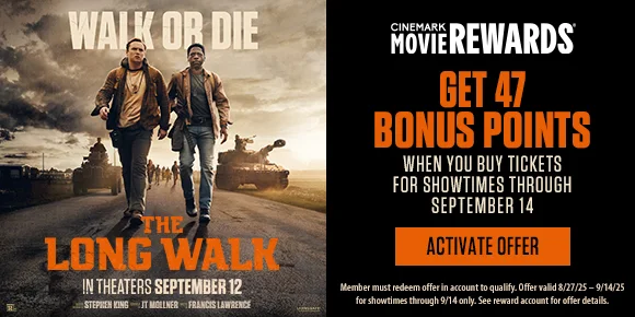 THE LONG WALK | GET 47 BONUS POINTS WHEN YOU BUY TICKETS FOR SHOWTIMES THROUGH SEPTEMBER 14 | ACTIVATE OFFER >