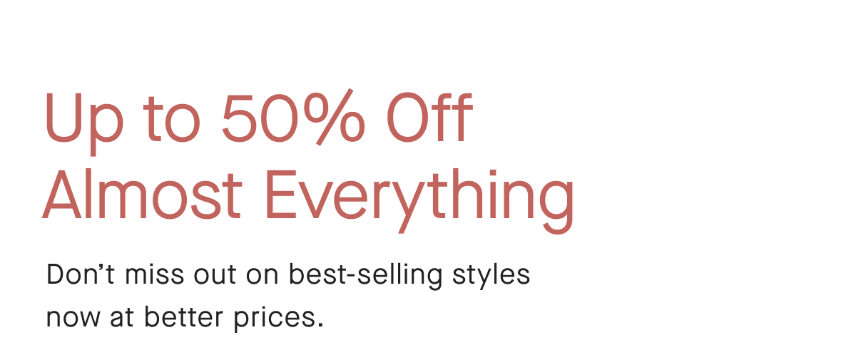 Up to 50% Off Almost Everything Don't miss out on best-selling styles now at better prices.