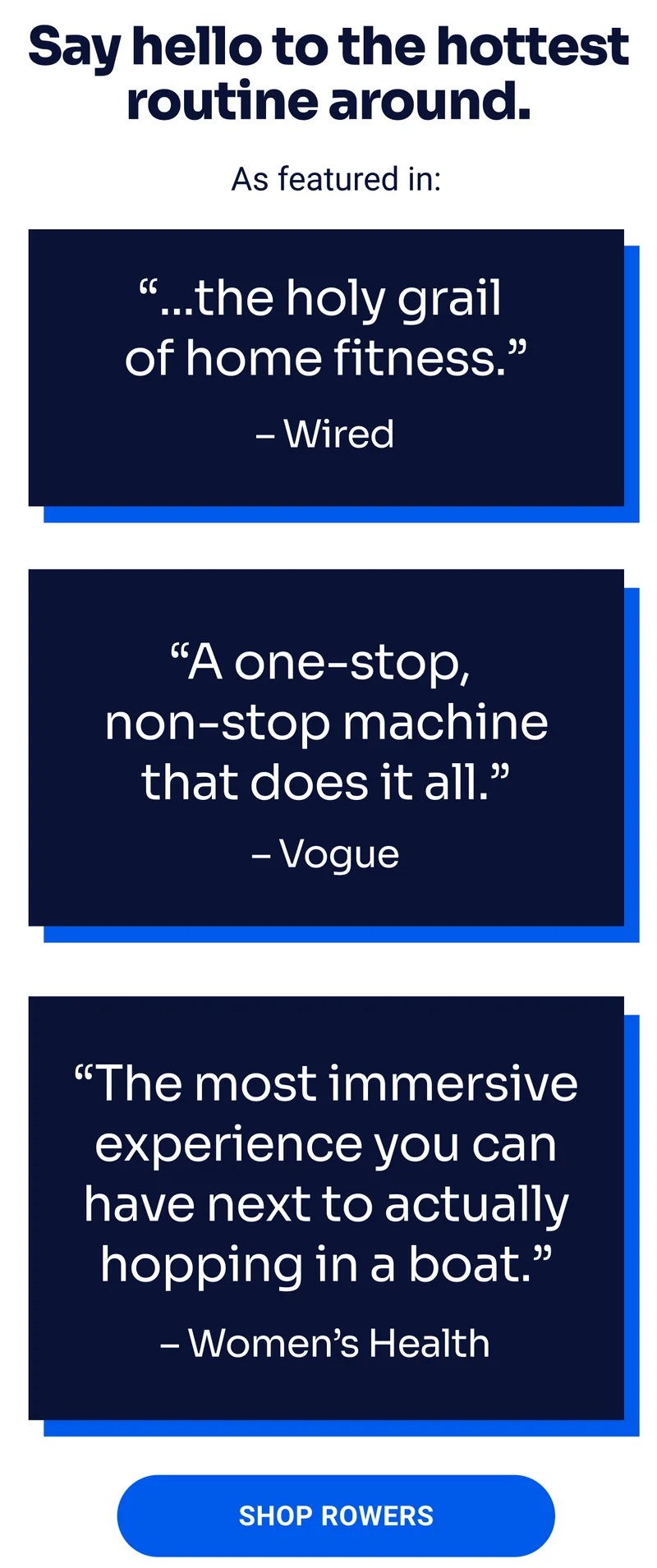 Say hello to the hottest routine around. As featured in: ''...the holy grail of home fitness.'' - Wired ''A one-stop, non-stop machine that does it all.'' - Vogue ''The most immersive experience you can have next to actually hopping in a boat.'' - Women's Health SHOP ROWERS
