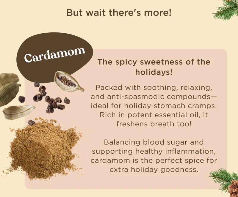 But wait there's more! Cardamom - The spicy sweetness of the holidays! Packed with soothing, relaxing, and anti-spasmodic compounds--ideal for holiday stomach cramps. Rich in potent essential oil, it freshens breath too! Balancing blood sugar and supporting healthy inflammation, cardamom is the perfect spice for extra holiday goodness.