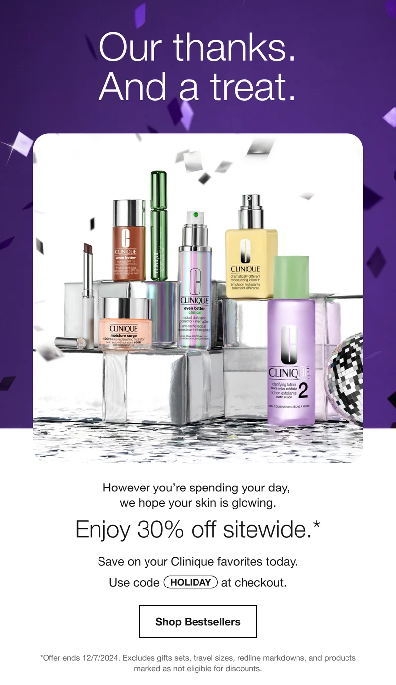 Our thanks And a treat | However you’re spending your day, we hope your skin is glowing. | Enjoy 30% off sitewide.* | Save on your Clinique favorites today. | Use code discount code at checkout. | Shop Bestsellers | *Offer ends 12/7/2024. Excludes gifts sets, travel sizes, redline markdowns, and products marked as not eligible for discounts.