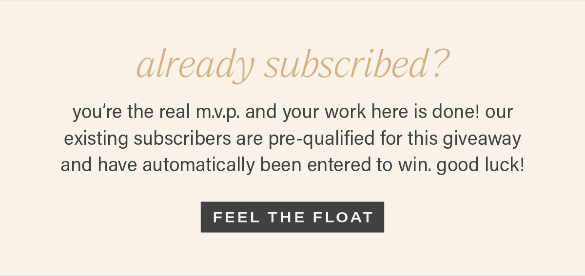 ALREADY SUBSCRIBED? you're the real m.v.p. and your work here is done! our existing subscribers are pre-qualified for this giveaway and have automatically been entered to win. good luck! [FEEL THE FLOAT]