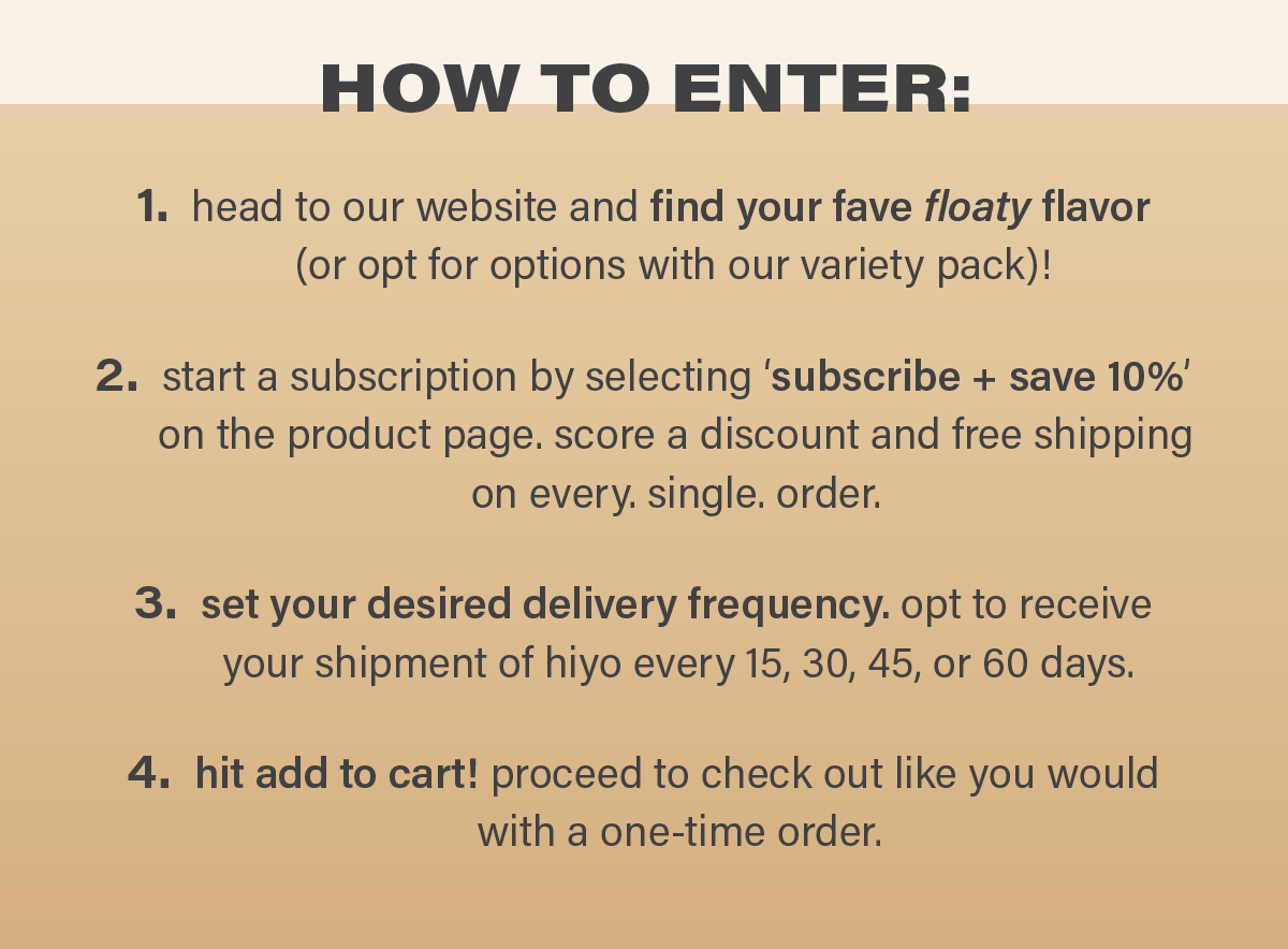 HOW TO ENTER: 1. head to our website and find your fave floaty flavor (or opt for options with our variety pack)! 2. start a subscription by selecting 'subscribe + save 10%' on the product page. score a discount and free shipping on every. single. order. 3. set your desired delivery frequency. opt to receive your shipment of hiyo every 15, 30, 45, or 60 days. 4. hit add to cart! proceed to check out like you would with a one-time order.