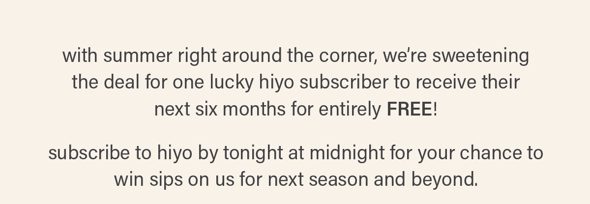 with summer right around the corner, we're sweetening the deal for one lucky hiyo subscriber to receive their next six months for entirely FREE! subscribe to hiyo by tonight at midnight for your chance to win sips on us for next season and beyond.
