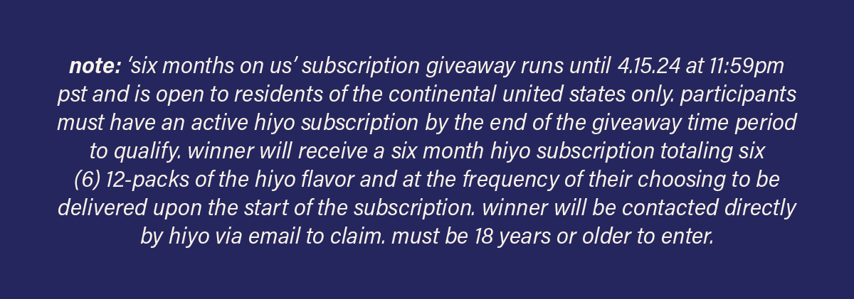 note: 'six months on us' subscription giveaway runs until 4.15.24 at 11:59pm pst and is open to residents of the continental united states only. participants must have an active hiyo subscription by the end of the giveaway time period to qualify. winner will receive a six month hiyo subscription totaling six (6) 12-packs of the hiyo flavor and at the frequency of their choosing to be delivered upon the start of the subscription. winner will be contacted directly by hiyo via email to claim. must be 18 years or older to enter.