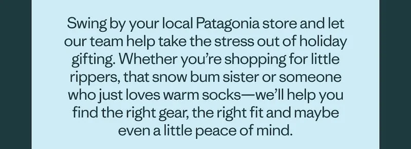 Swing by your local Patagonia store and let our team help take the stress out of holiday gifting. Whether you’re shopping for little rippers, that snow bum sister or someone who just loves warm socks—we’ll help you find the right gear, the right fit and maybe even a little peace of mind.
