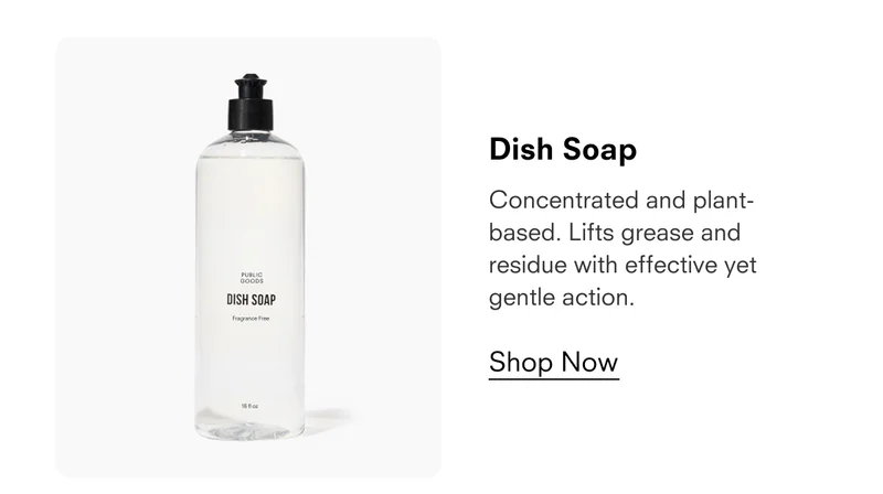 Dish Soap  Concentrated and plant-based. Lifts grease and residue with effective yet gentle action.  Shop Now  PUBLIC GOODS DISH SOAP Fragrance Free 16 fl oz