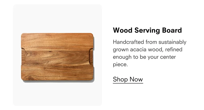 Wood Serving Board  Handcrafted from sustainably grown acacia wood, refined enough to be your center piece.  Shop Now