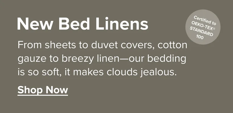 New Bed Linens: From sheets to duvet covers, our bedding is so soft it makes clouds jealous.