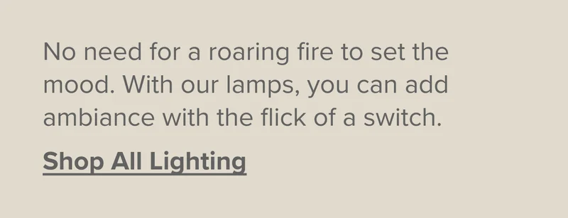 With our lamps, you can add ambiance with the flick of a switch. Shop All Lighting.