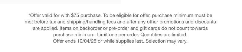 *Offer valid for with $75 purchase. To be eligible for offer, purchase minimum must be met before tax and shipping/handling fees and after any other promotions and discounts are applied. Items on backorder or pre-order and gift cards do not count towards purchase minimum. Limit one per order. Quantities are limited. Offer ends 10/04/25 or while supplies last. Selection may vary.
